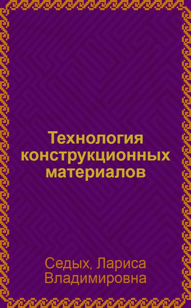 Технология конструкционных материалов : курс лекций : учебное пособие для студентов высших учебных заведений, обучающихся по направлению "Технологические машины и оборудование"