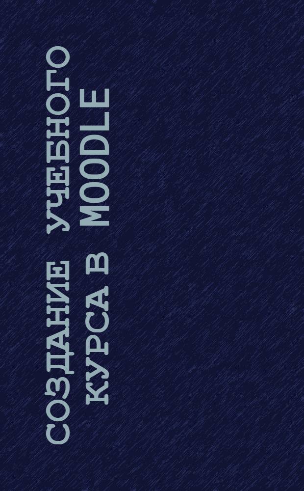 Создание учебного курса в Moodle : учебное пособие : электронное издание комбинированного распространения