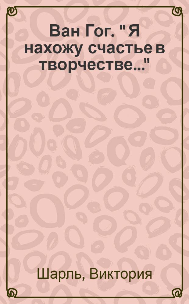 Ван Гог. " Я нахожу счастье в творчестве..." : альбом