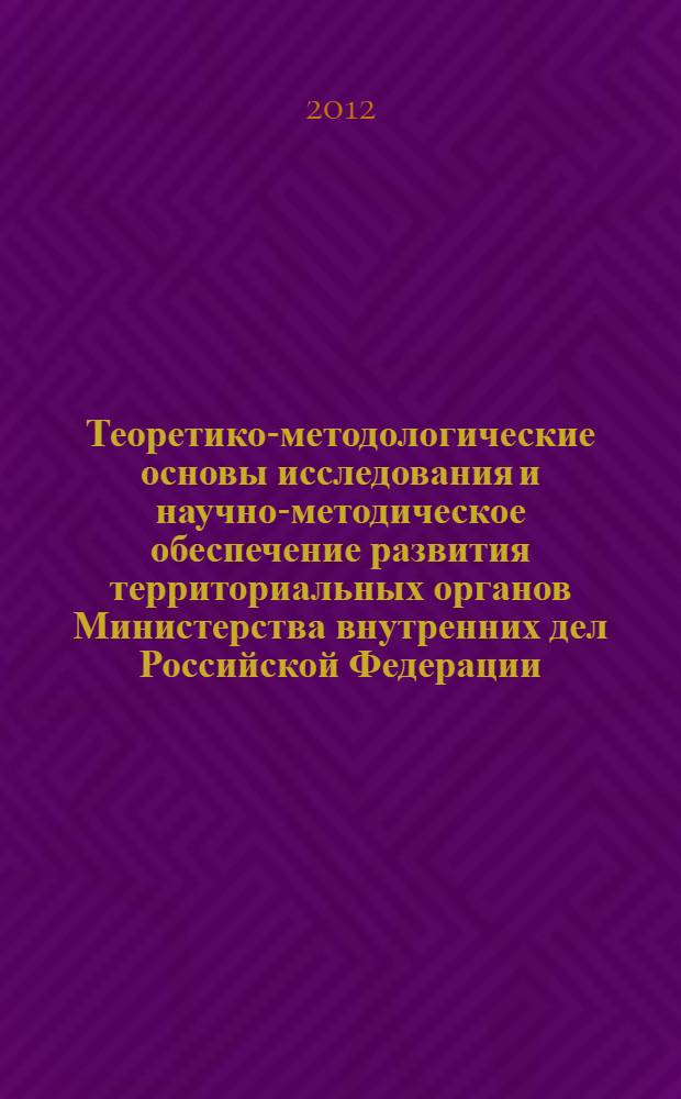 Теоретико-методологические основы исследования и научно-методическое обеспечение развития территориальных органов Министерства внутренних дел Российской Федерации (на примере исследования региональной системы управления органами внутренних дел) : монография