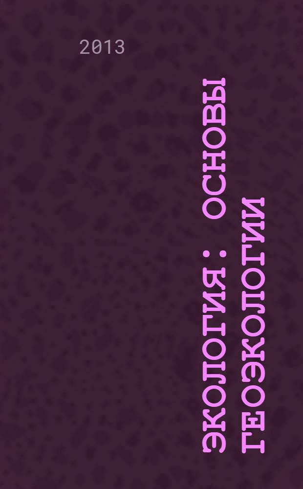 Экология : основы геоэкологии : учебник для бакалавров : для студентов вузов, обучающихся по направлению подготовки бакалавров, магистров и дипломированных специалистов "Геология, разведка и разработка полезных ископаемых" : базовый курс