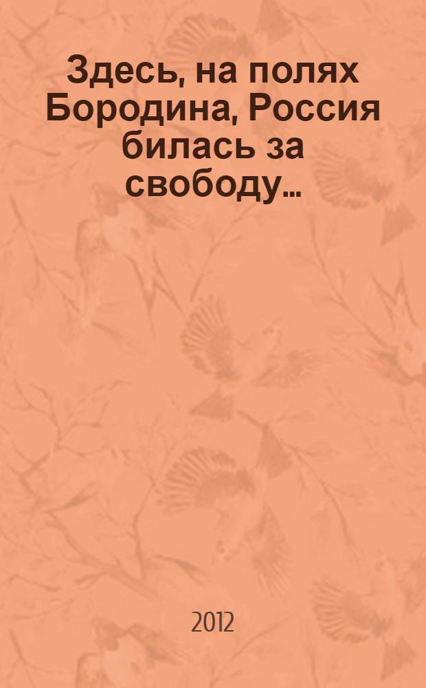 Здесь, на полях Бородина, Россия билась за свободу ... : сборник стихотворений и песен : посвящен 200-летию Победы в Отечественной войне 1812 года