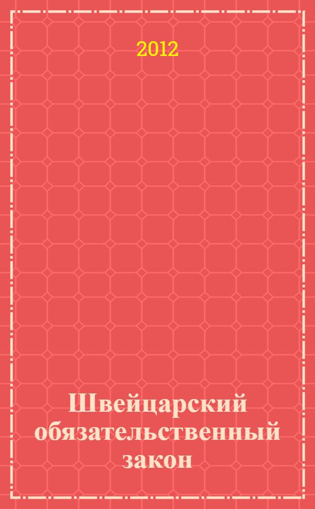 Швейцарский обязательственный закон : федеральный закон о дополнении Швейцарского гражданского кодекса (часть пятая: Обязательственный закон) : от 30 марта 1911 г. : (по состоянию на 1 марта 2012 г.)