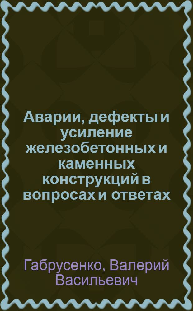 Аварии, дефекты и усиление железобетонных и каменных конструкций в вопросах и ответах : учебное пособие : для студентов строительных специальностей, изучающих общий курс железобетонных и каменных конструкций и дисциплину "Реконструкция зданий, сооружений и застройки"