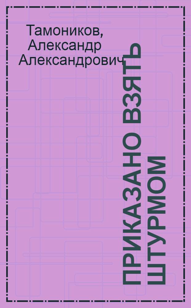 Приказано взять штурмом : роман
