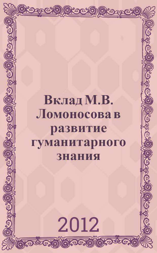 Вклад М.В. Ломоносова в развитие гуманитарного знания : к 300-летию великого ученого и мыслителя : учебное пособие : по дисциплине "Философия", "История", "Психология и педагогика" для студентов, обучающихся по всем направлениям бакалавриата; "Философские проблемы естествознания", "Философские проблемы науки техники" для студентов, обучающихся по всем направлениям магистратуры; "История и философия науки" для аспирантов