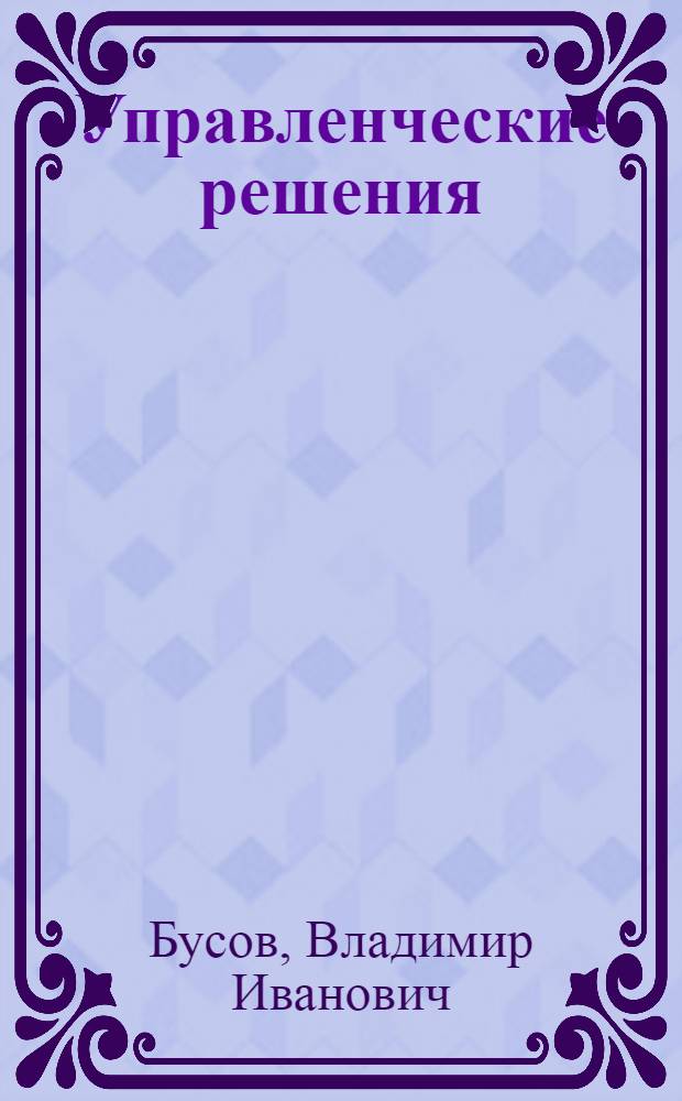 Управленческие решения : учебник для бакалавров : для студентов высших учебных заведений, обучающихся по экономическим направлениям и специальностям : базовый курс