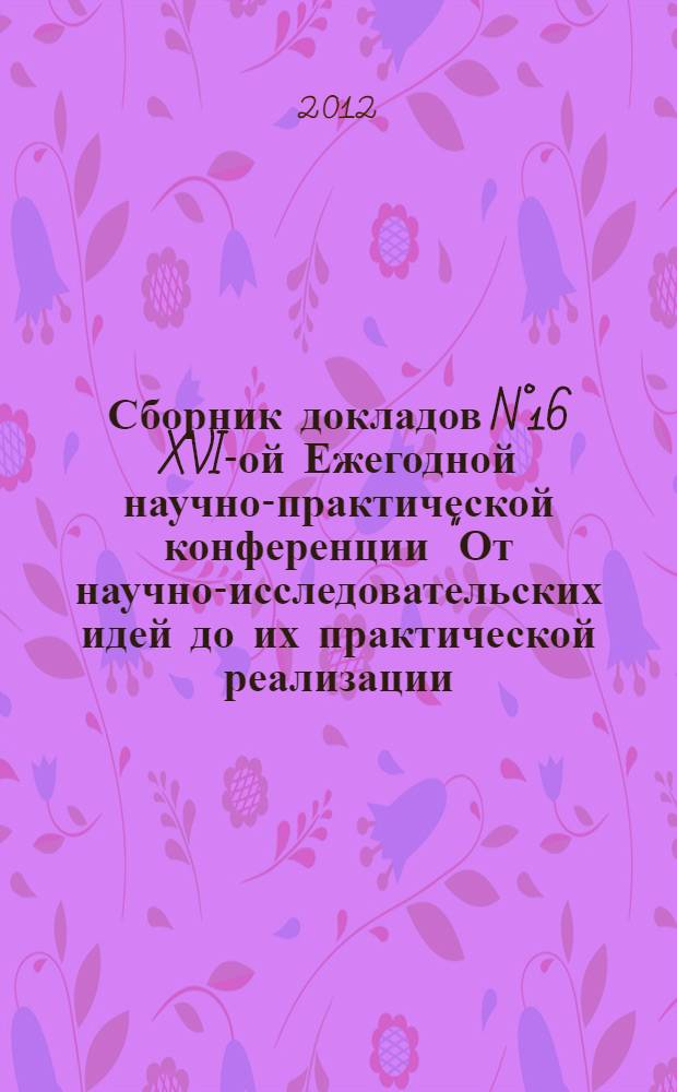 Сборник докладов N°16 XVI-ой Ежегодной научно-практической конференции "От научно-исследовательских идей до их практической реализации: строительство и архитектура, педагогика и психология, экономика и бухучет, информационные технологии, мировоззрение, естествознание" (24 апреля 2012 г.)