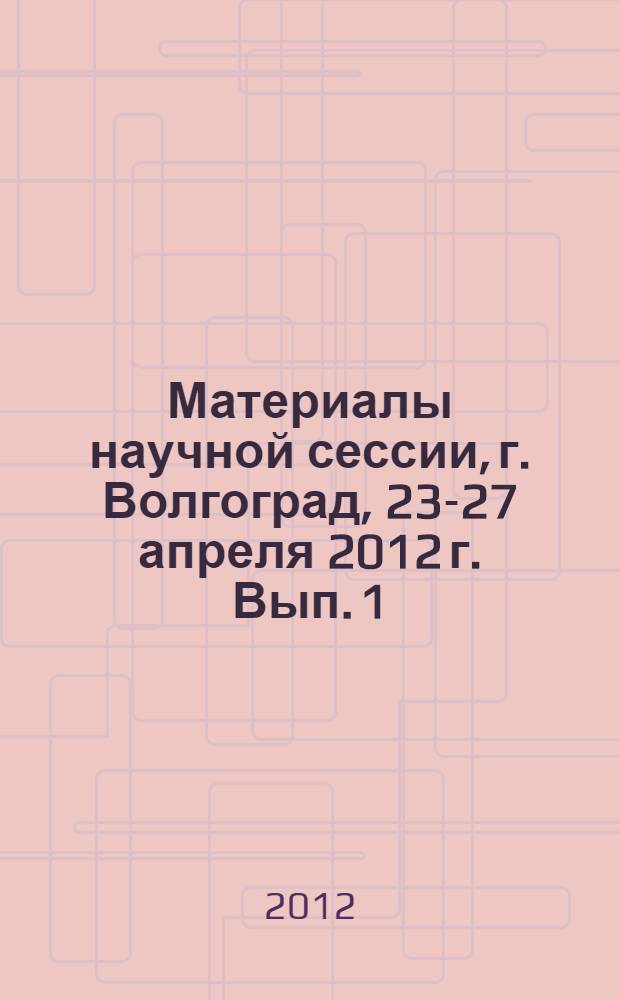 Материалы научной сессии, г. Волгоград, 23-27 апреля 2012 г. Вып. 1 : Естественные науки