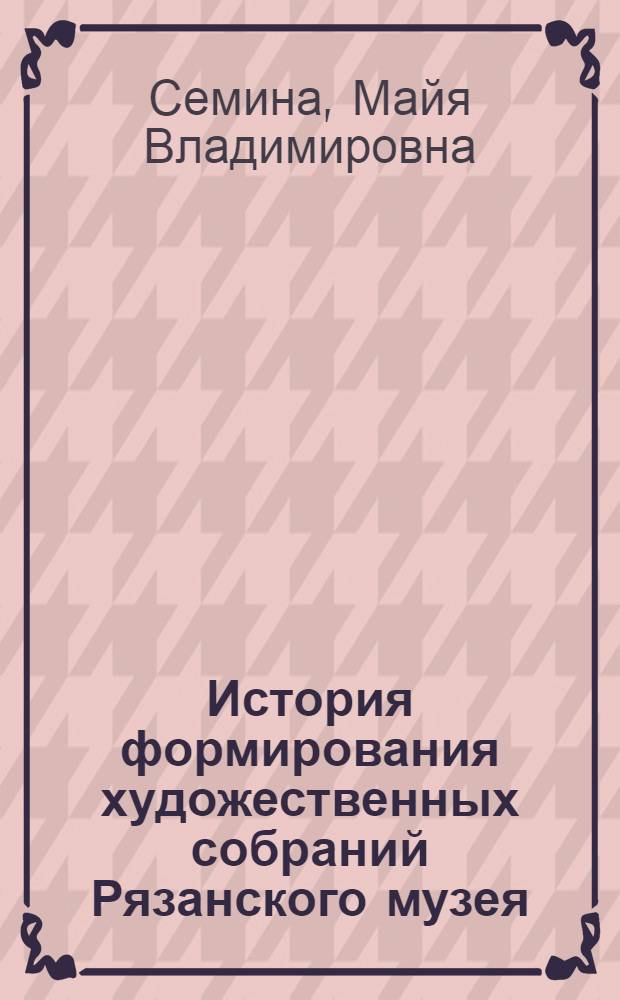 История формирования художественных собраний Рязанского музея (1918-1938 гг.) : автореф. дис. на соиск. учен. степ. к. иск. : специальность 17.00.04 <Изобразительное и декоративно-прикладное искусство и архитектура>