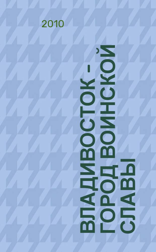 Владивосток - город воинской славы : сборник документов и материалов организационного комитета по подготовке документации для представления города Владивостока к присвоению почетного звания Российской Федерации "Город воинской славы"