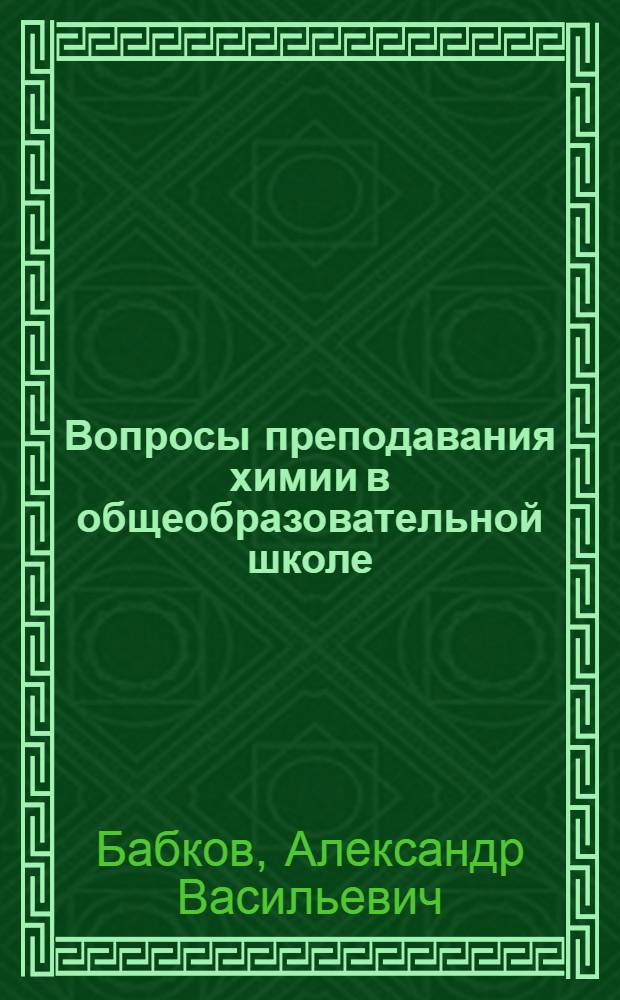 Вопросы преподавания химии в общеобразовательной школе : сборник статей, написанных в ряде случаев при участии соавторов и опубликованных в журнале "Химия в школе" в период 1990-2012 годов к семидесятипятилетнему юбилею профессора, доктора химических наук Александра Васильевича Бабкова
