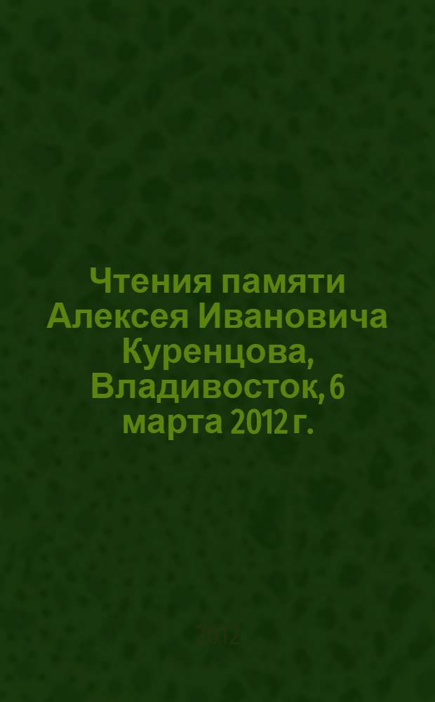 Чтения памяти Алексея Ивановича Куренцова, Владивосток, 6 марта 2012 г. = A.I. Kurentsov's annual memorial meetings, Vladivostok, 6-th varch, 2012 : сборник докладов