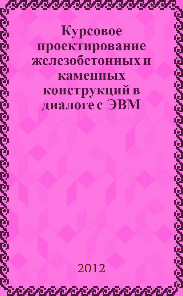 Курсовое проектирование железобетонных и каменных конструкций в диалоге с ЭВМ : учебное пособие : для студентов высших учебных заведений, обучающихся по направлению подготовки 270100 "Строительство"