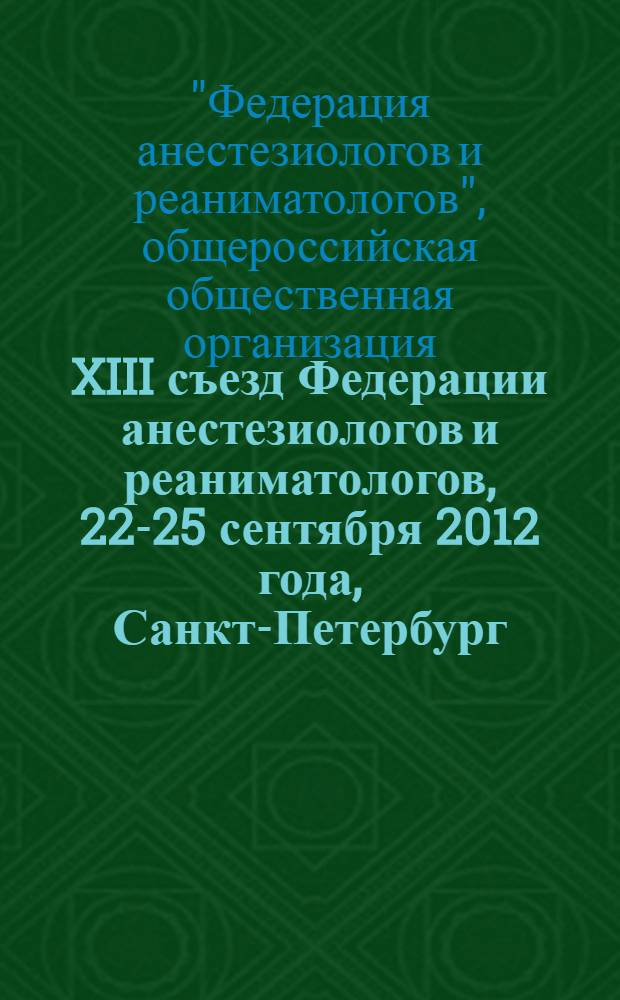 XIII съезд Федерации анестезиологов и реаниматологов, 22-25 сентября 2012 года, Санкт-Петербург : тезисы