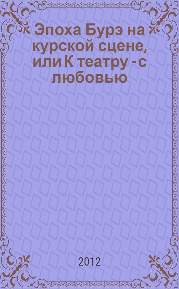 Эпоха Бурэ на курской сцене, или К театру - с любовью : театр : во времени и пространстве, в лицах и личностях, в интервью и раздумьях, в стихах и рецензиях, в репликах и шутках, в утратах и обретениях, в сомнениях и надеждах