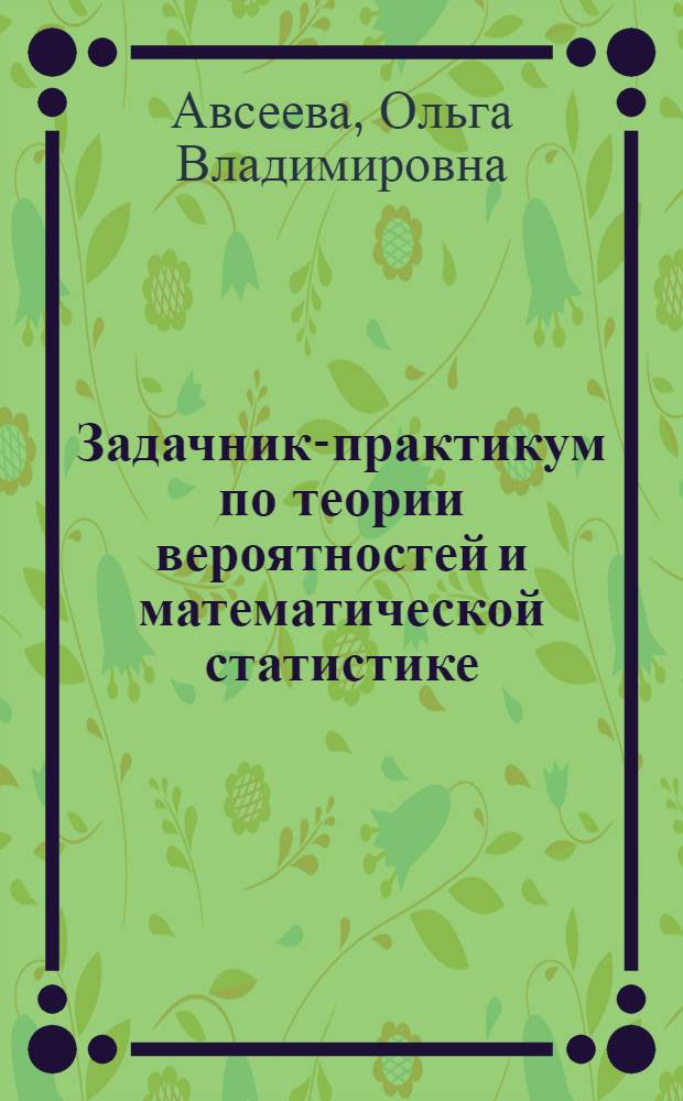 Задачник-практикум по теории вероятностей и математической статистике : учебное пособие для студентов высших учебных заведений, обучающихся по специальности и направлению "Прикладная информатика", укрупненной группе специальностей 080000 "Экономика и управление" и другим экономическим специальностям