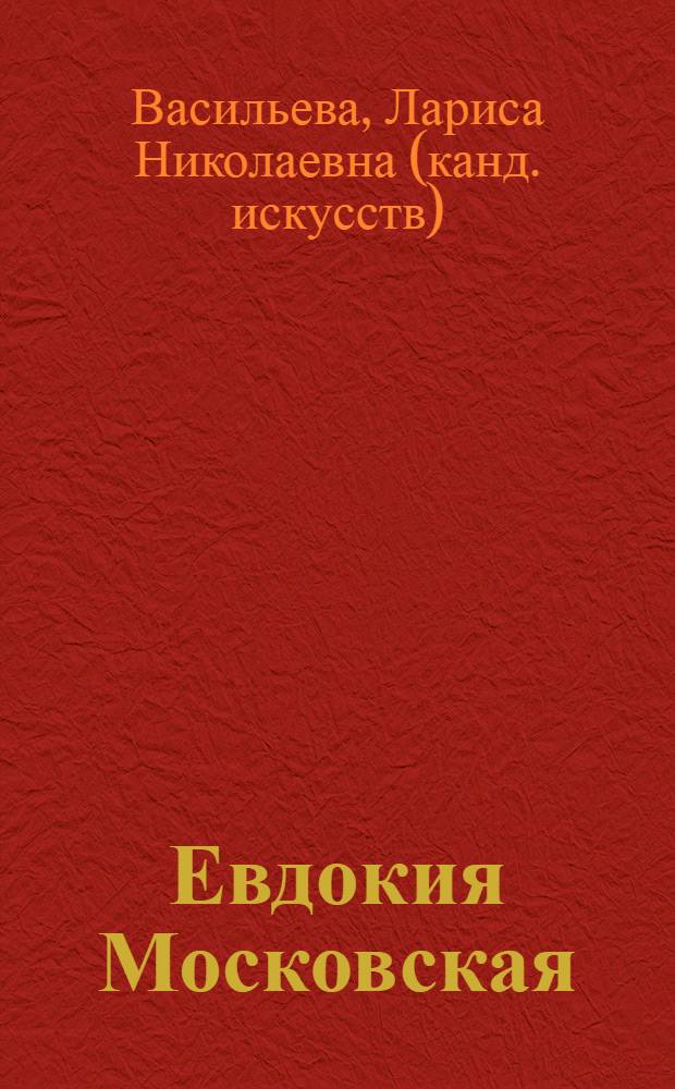 Евдокия Московская : повесть о жизни и житии княгини Евдокии Московской, святой, преподобной Евфросинии, праправнучки святого великого князя Александра Невского, дочери великого князя Суздальско-Владимирско-Нижегородского Димитрия, супруги великого князя Московского Димитрия Донского, праматери князей Московских, Звенигородских, Можайских, Дмитровских, Галичских