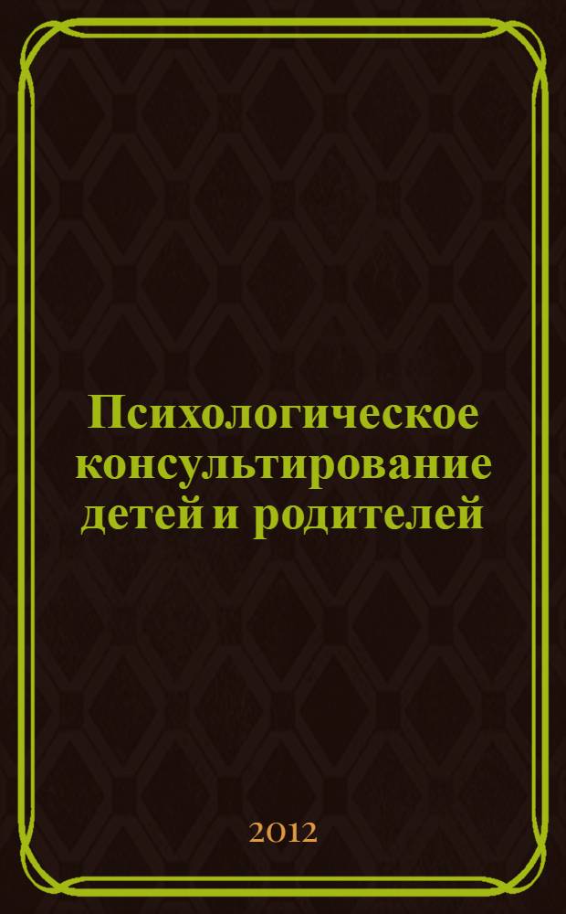 Психологическое консультирование детей и родителей = Psychological consulting of children and parents : учебное пособие для студентов, обучающихся по специальности 030301.65 и направлению подготовки 030300 - Психология