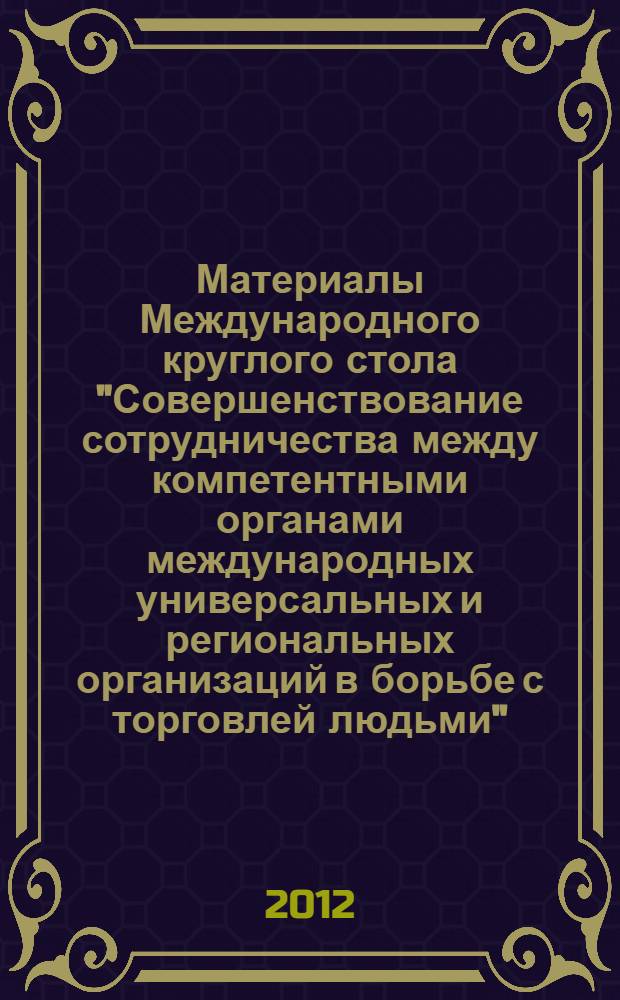 Материалы Международного круглого стола "Совершенствование сотрудничества между компетентными органами международных универсальных и региональных организаций в борьбе с торговлей людьми", 23-24 мая 2012 года, Москва