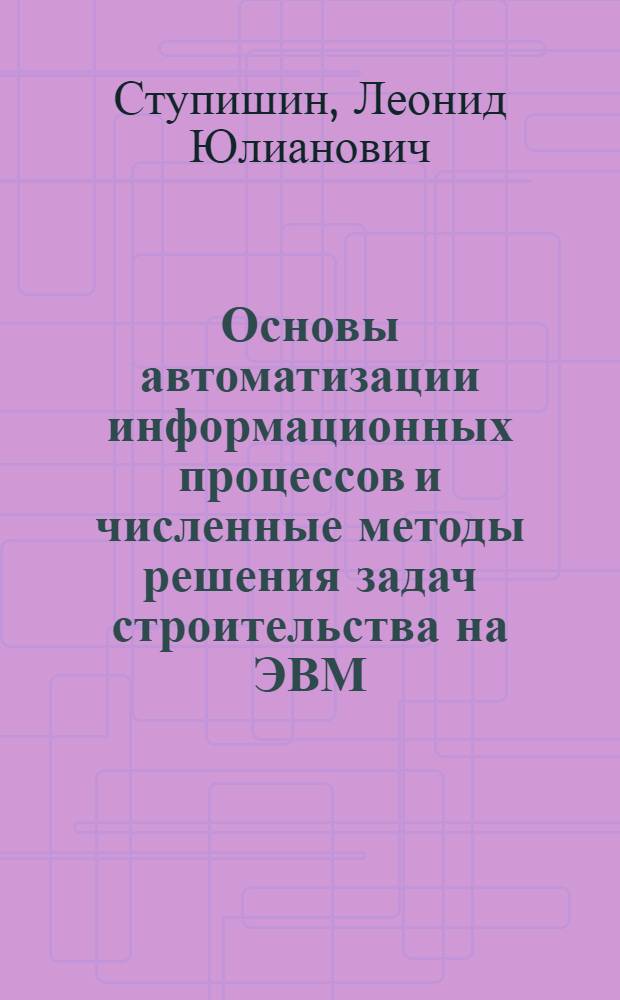 Основы автоматизации информационных процессов и численные методы решения задач строительства на ЭВМ : учебное пособие для студентов ВПО, обучающихся по направлению 270100 "Строительство"