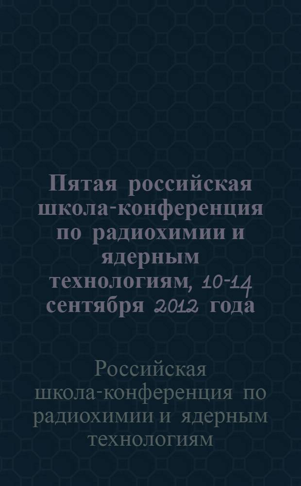 Пятая российская школа-конференция по радиохимии и ядерным технологиям, 10-14 сентября 2012 года : тезисы докладов