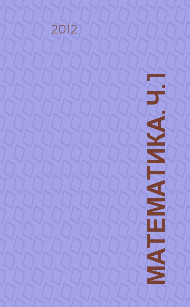 Математика. Ч. 1 : Линейная алгебра. Математический анализ. Теория вероятностей и математическая статистика. Методы оптимальных решений