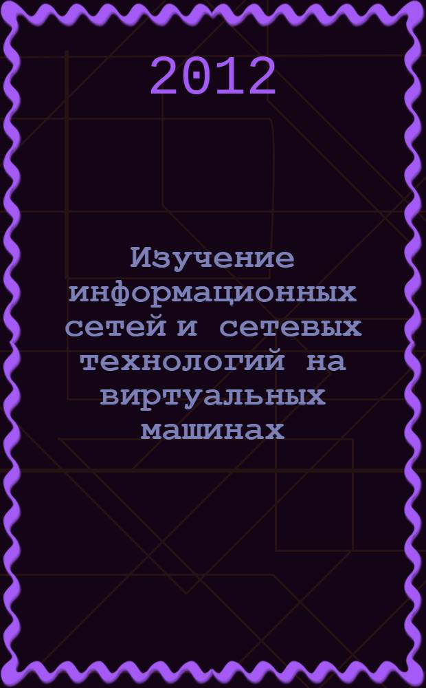 Изучение информационных сетей и сетевых технологий на виртуальных машинах : учебное пособие для студентов высших учебных заведений, обучающихся по направлениям 230100 "Информатика и вычислительная техника" и "Информационные системы"