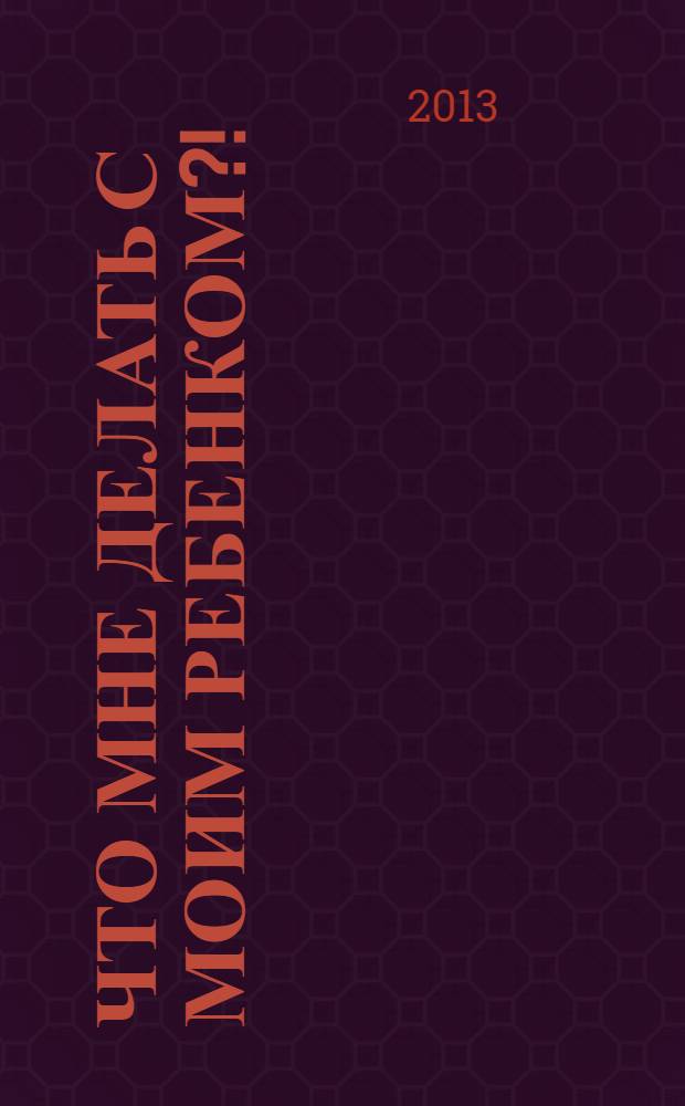 Что мне делать с моим ребенком?! : неуправляемость, слезы и истерики: как пережить без проблем период от года до пяти лет : перевод