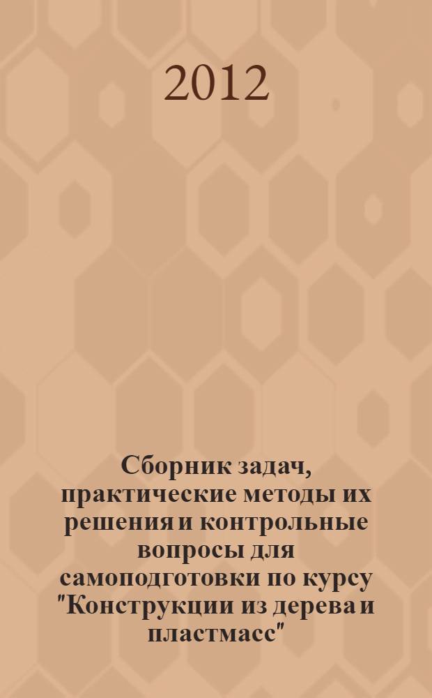 Сборник задач, практические методы их решения и контрольные вопросы для самоподготовки по курсу "Конструкции из дерева и пластмасс" : Учеб. пособие для студентов ВПО, обучающихся по направлению подготовки 270100 "Строительство", по специальности 270102 "Промышленное и гражданское строительство" при изучении дисциплины "Конструкции из дерева и пластмасс"