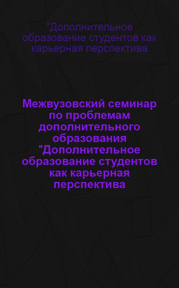 Межвузовский семинар по проблемам дополнительного образования "Дополнительное образование студентов как карьерная перспектива: от студенческой скамьи до кресла руководителя" : сборник научных статей