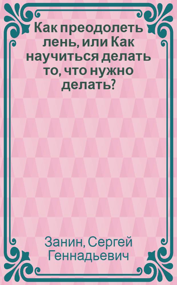 Как преодолеть лень, или Как научиться делать то, что нужно делать? : практическое руководство