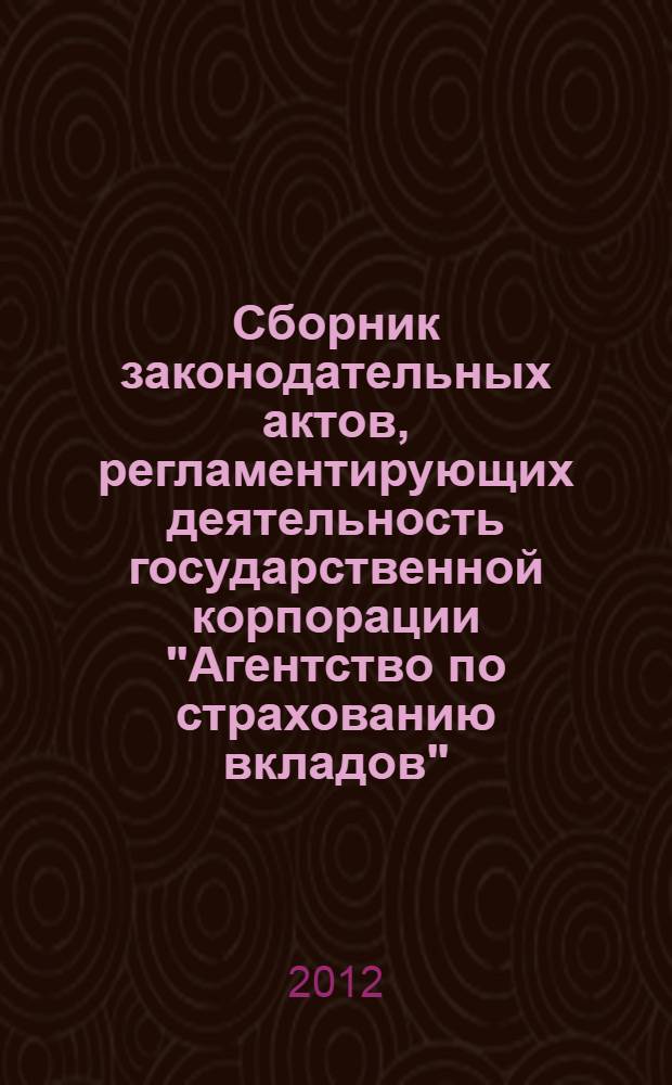Сборник законодательных актов, регламентирующих деятельность государственной корпорации "Агентство по страхованию вкладов" : (по состоянию на 1 октября 2012 г.)