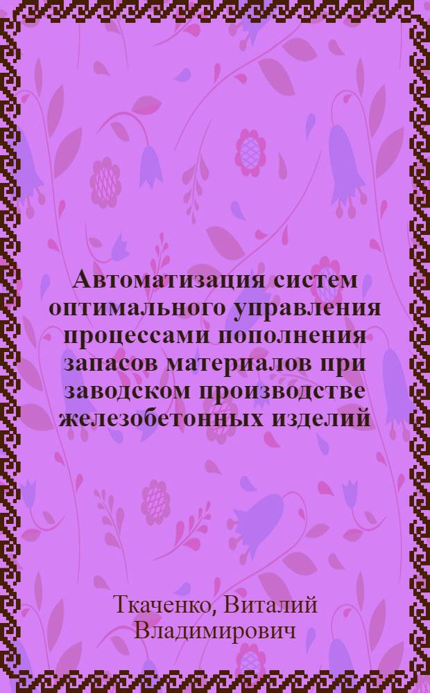 Автоматизация систем оптимального управления процессами пополнения запасов материалов при заводском производстве железобетонных изделий : автореферат диссертации на соискание ученой степени к. т. н. : специальность 05.13.07 <автоматизац. технологич. процессов>