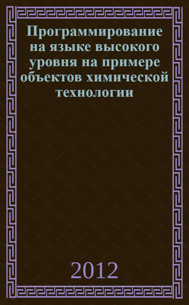 Программирование на языке высокого уровня на примере объектов химической технологии : учебное пособие : для студентов высших учебных заведений, обучающихся по направлению подготовки "Информатика и вычислительная техника"