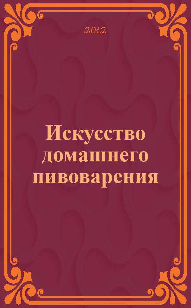 Искусство домашнего пивоварения : пять шагов к идеальному пиву : самая полная инструкция по приготовлению