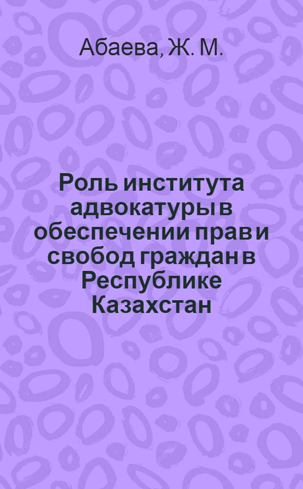 Роль института адвокатуры в обеспечении прав и свобод граждан в Республике Казахстан : монография