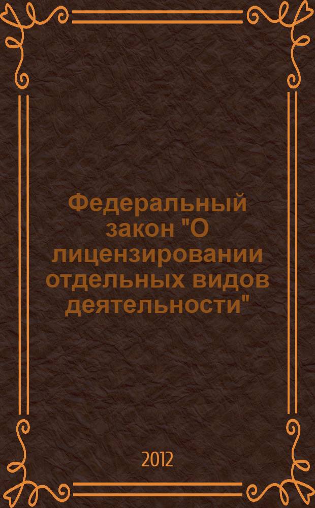 Федеральный закон "О лицензировании отдельных видов деятельности" : от 4 мая 2011 года N&deg;99-ФЗ : принят Государственной Думой 22 апреля 2011 года : одобрен Советом Федерации 27 апреля 2011 года : (в ред. Федеральных законов от 18.07.2011 N&deg;242-ФЗ ... от 28.87.2012 N&deg;133-ФЗ) : текст с изменениями и дополнениями на 2012 год
