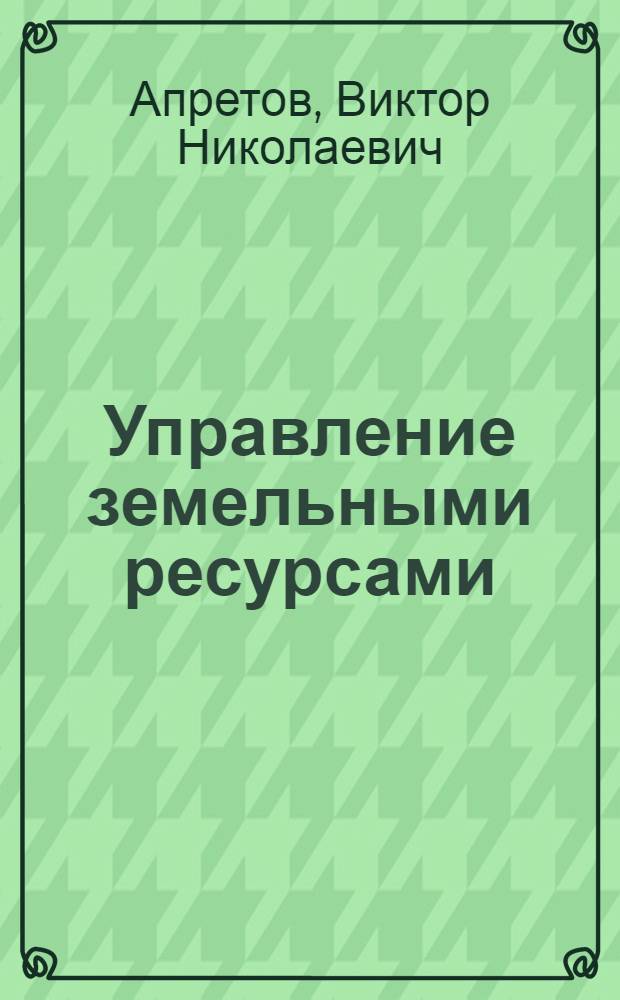 Управление земельными ресурсами : основы теории и методологии : учебное пособие для студентов, обучающихся по специальности 120301.65 - Землеустройство, направлениям подготовки 120300.62 и 120300.68 - Землеустройство и кадастры