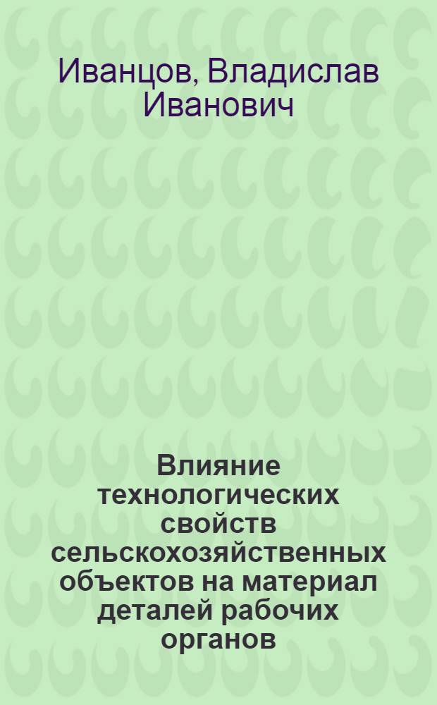 Влияние технологических свойств сельскохозяйственных объектов на материал деталей рабочих органов : учебное пособие : для студентов высших учебных заведений, обучающихся по специальности 190206, 190209
