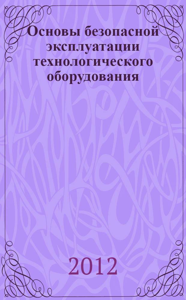 Основы безопасной эксплуатации технологического оборудования : учебное пособие : для студентов, обучающихся по направлениям 280700 "Техносферная безопасность", 150400 "Технологические машины и оборудование", 241000 "Энерго- и ресурсосберегающие процессы в химической технологии, нефтехимии и биотехнологии"