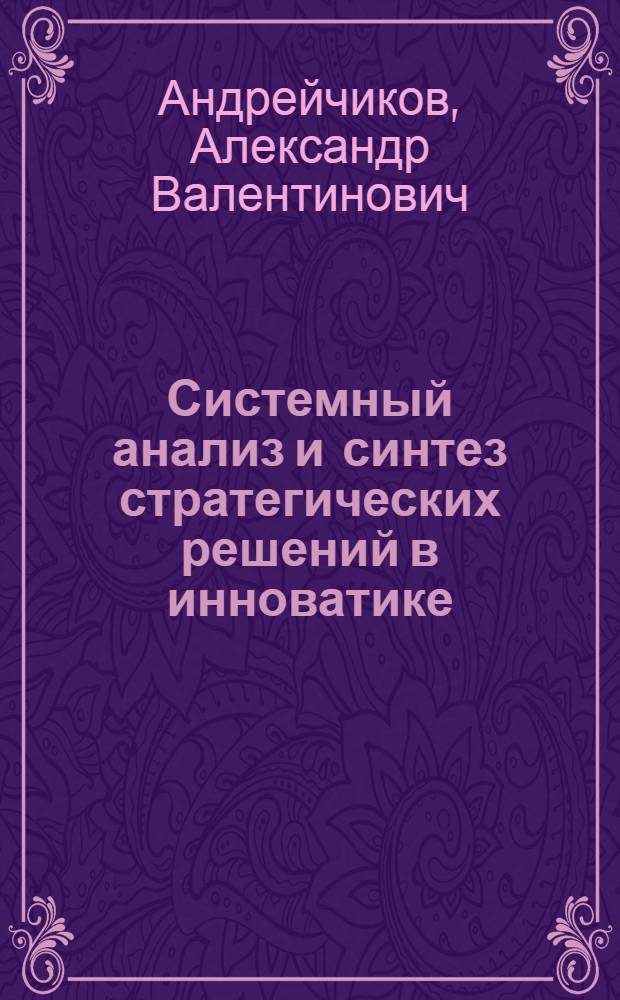 Системный анализ и синтез стратегических решений в инноватике : основы стратегического инновационного менеджмента и маркетинга : учебное пособие для студентов высших учебных заведений, обучающихся по направлению "Прикладные математика и физика" или по направлениям и специальностям в области естественных наук, техники и технологии, системного анализа и управления