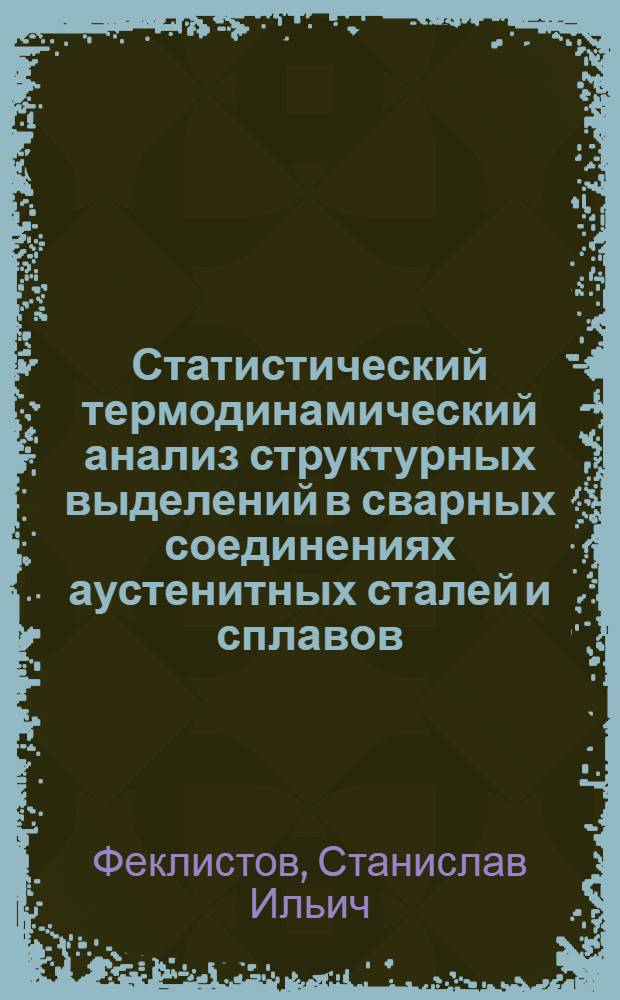 Статистический термодинамический анализ структурных выделений в сварных соединениях аустенитных сталей и сплавов : учебное пособие : для студентов специальности 150202 - Оборудование и технология сварочного производства