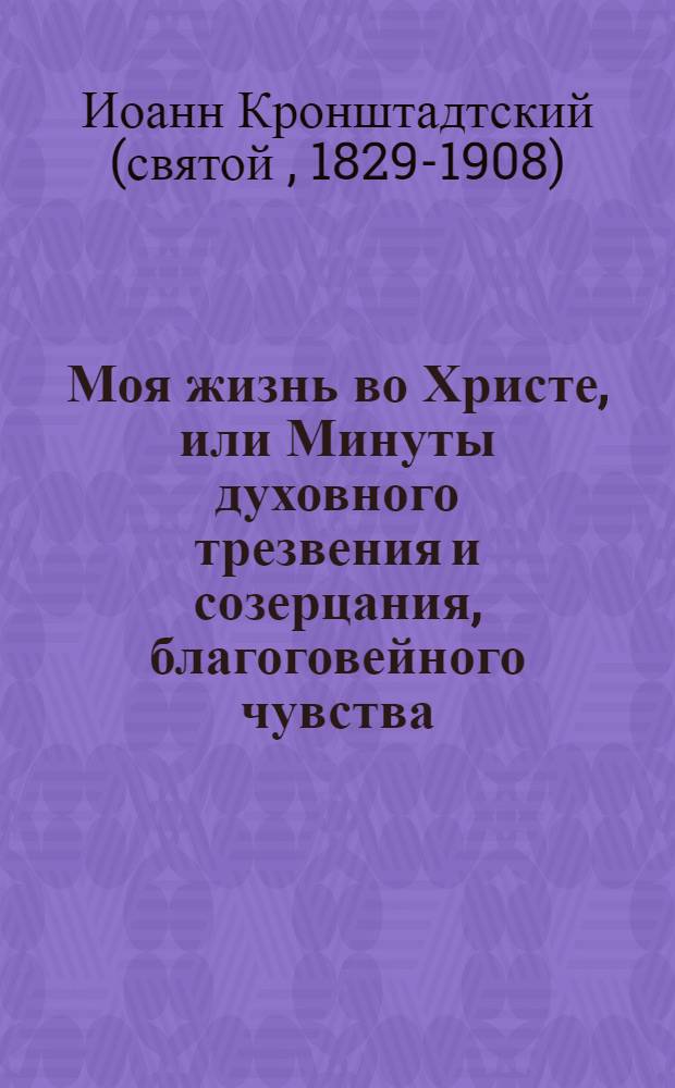 Моя жизнь во Христе, или Минуты духовного трезвения и созерцания, благоговейного чувства, душевного исправления и покоя в Боге : извлечение из дневника протоиерея Иоанна Ильича Сергиева