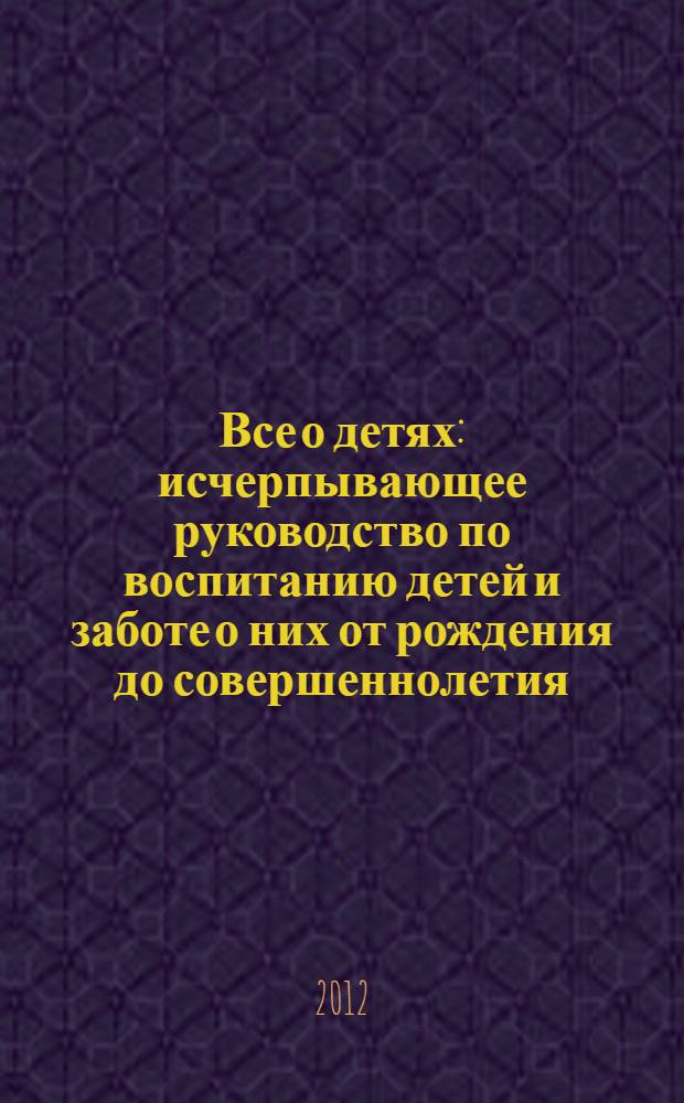 Все о детях : исчерпывающее руководство по воспитанию детей и заботе о них от рождения до совершеннолетия