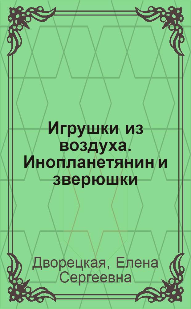 Игрушки из воздуха. [Инопланетянин и зверюшки] : совместное творчество сближает детей и родителей! : twisting