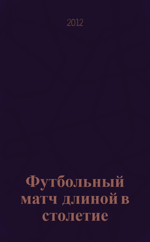 Футбольный матч длиной в столетие : из истории кубанского футбола : 100 лет кубанскому футболу, 1912-2012