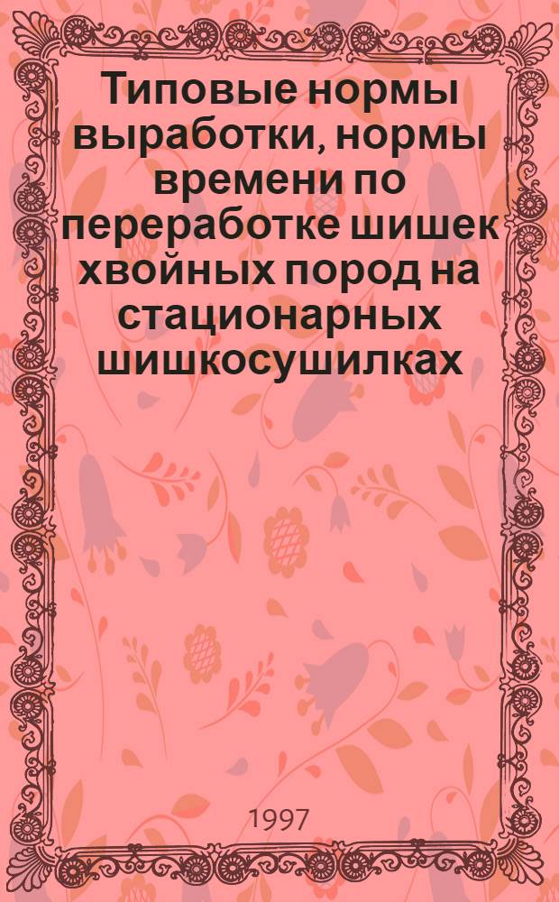 Типовые нормы выработки, нормы времени по переработке шишек хвойных пород на стационарных шишкосушилках : утв. 22.09.97