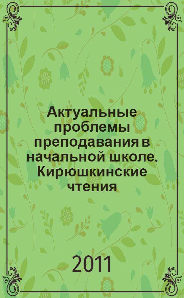 Актуальные проблемы преподавания в начальной школе. Кирюшкинские чтения : материалы Региональной научно-практической конференции, г. Балашов, март 2011 г