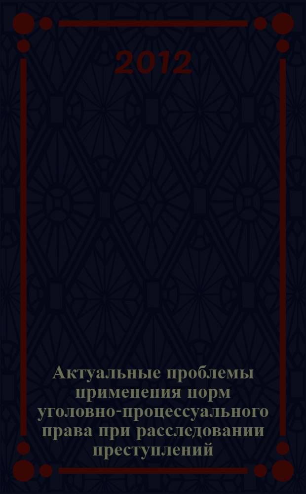 Актуальные проблемы применения норм уголовно-процессуального права при расследовании преступлений : материалы Международной научно-практической конференции (Москва, 26 октября 2012 года)